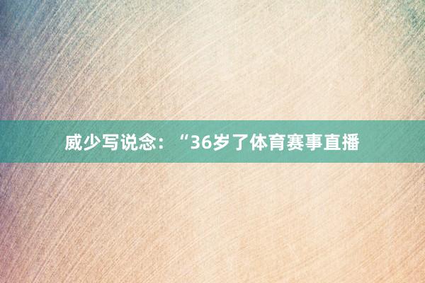威少写说念:“36岁了体育赛事直播